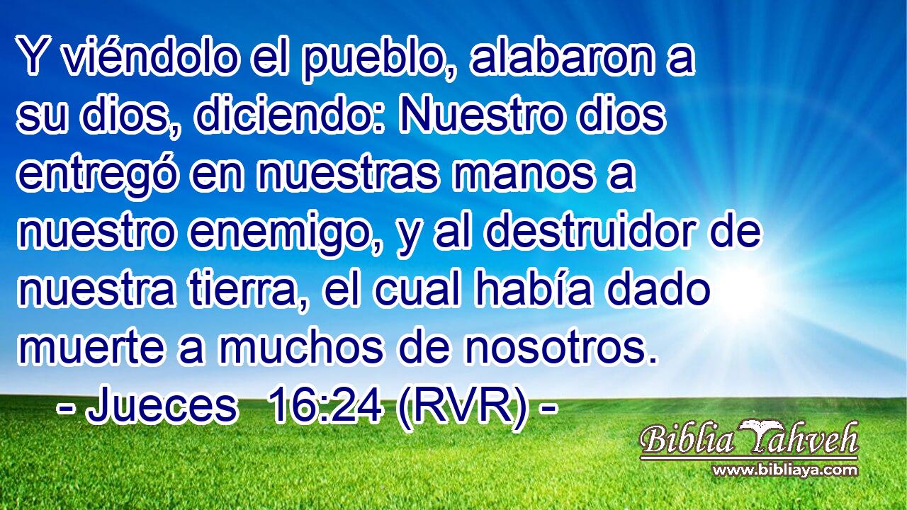 Y viéndolo el pueblo, alabaron a su dios, diciendo: Nuestro dios entregó en nuestras manos a nuestro enemigo, y al destruidor de nuestra tierra, el cual había dado muerte a muchos de nosotros.
