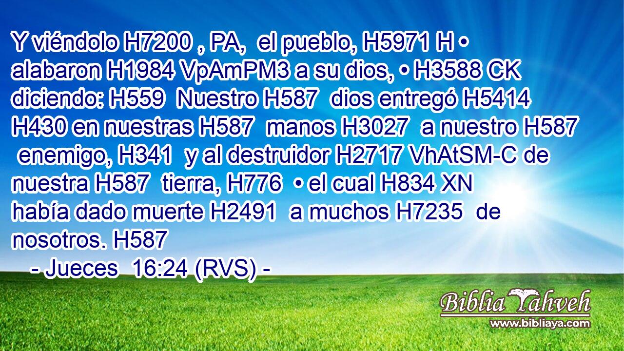 Y viéndolo H7200 , PA,  el pueblo, H5971 H • alabaron H1984 VpAmPM3 a su dios, • H3588 CK diciendo: H559  Nuestro H587  dios entregó H5414  H430 en nuestras H587  manos H3027  a nuestro H587  enemigo, H341  y al destruidor H2717 VhAtSM-C de nuestra H587  tierra, H776  • el cual H834 XN había dado muerte H2491  a muchos H7235  de nosotros. H587  