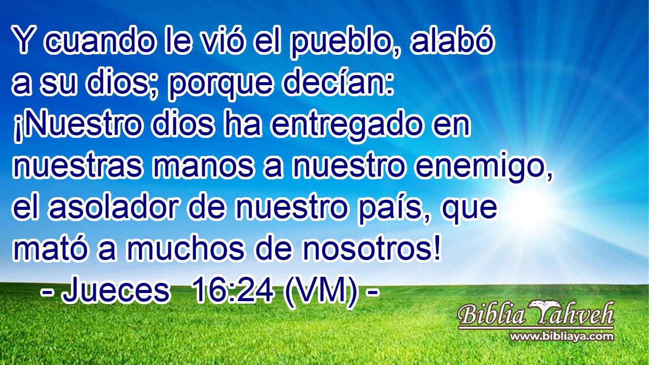  Y cuando le vió el pueblo, alabó a su dios; porque decían: ¡Nuestro dios ha entregado en nuestras manos a nuestro enemigo, el asolador de nuestro país, que mató a muchos de nosotros! 