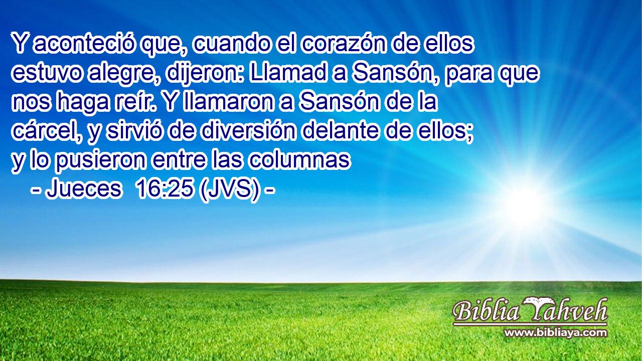 Y aconteció que, cuando el corazón de ellos estuvo alegre, dijeron: Llamad a Sansón, para que nos haga reír. Y llamaron a Sansón de la cárcel, y sirvió de diversión delante de ellos; y lo pusieron entre las columnas