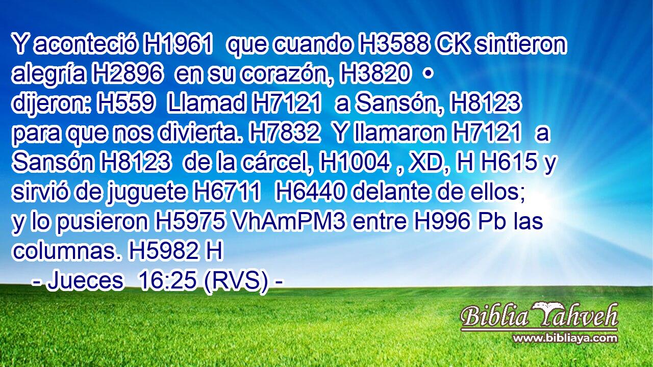 Y aconteció H1961  que cuando H3588 CK sintieron alegría H2896  en su corazón, H3820  • dijeron: H559  Llamad H7121  a Sansón, H8123  para que nos divierta. H7832  Y llamaron H7121  a Sansón H8123  de la cárcel, H1004 , XD, H H615 y sirvió de juguete H6711  H6440 delante de ellos; y lo pusieron H5975 VhAmPM3 entre H996 Pb las columnas. H5982 H 
