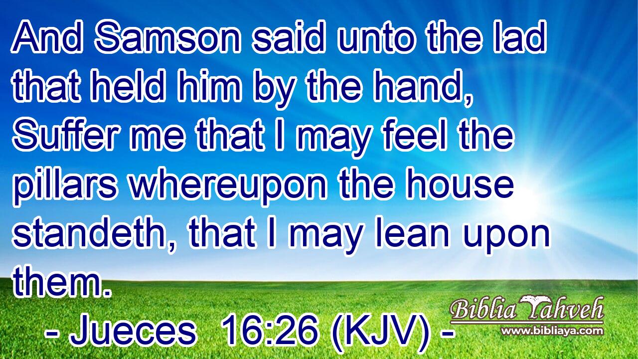 And Samson said unto the lad that held him by the hand, Suffer me that I may feel the pillars whereupon the house standeth, that I may lean upon them.