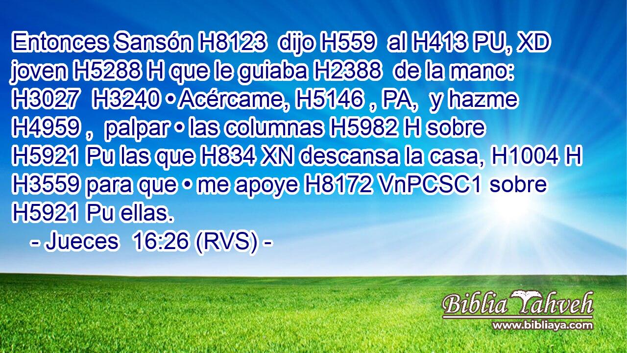 Entonces Sansón H8123  dijo H559  al H413 PU, XD joven H5288 H que le guiaba H2388  de la mano: H3027  H3240 • Acércame, H5146 , PA,  y hazme H4959 ,  palpar • las columnas H5982 H sobre H5921 Pu las que H834 XN descansa la casa, H1004 H H3559 para que • me apoye H8172 VnPCSC1 sobre H5921 Pu ellas. 