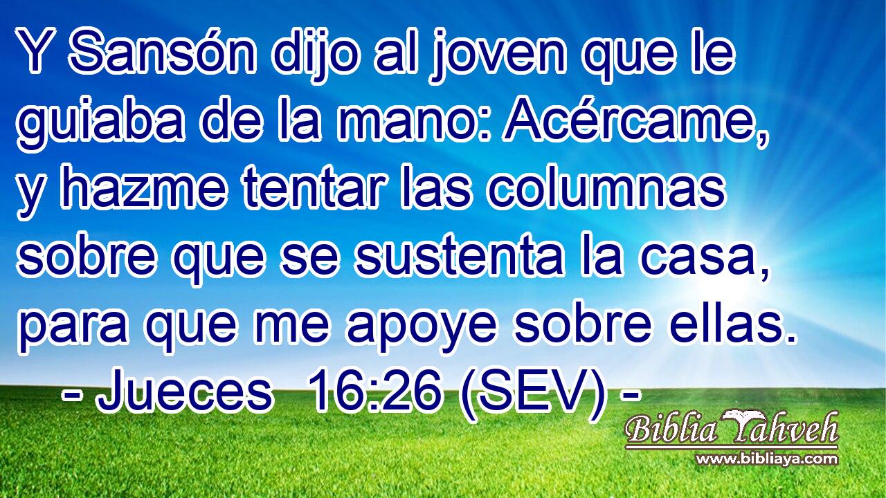 Y Sansón dijo al joven que le guiaba de la mano: Acércame, y hazme tentar las columnas sobre que se sustenta la casa, para que me apoye sobre ellas.