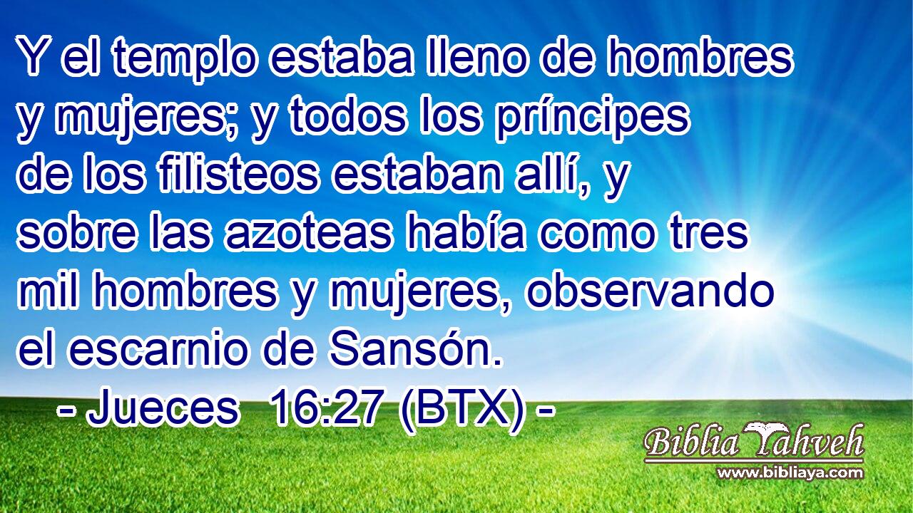 Y el templo estaba lleno de hombres y mujeres; y todos los príncipes de los filisteos estaban allí, y sobre las azoteas había como tres mil hombres y mujeres, observando el escarnio de Sansón.