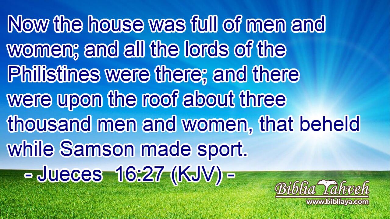 Now the house was full of men and women; and all the lords of the Philistines were there; and there were upon the roof about three thousand men and women, that beheld while Samson made sport.