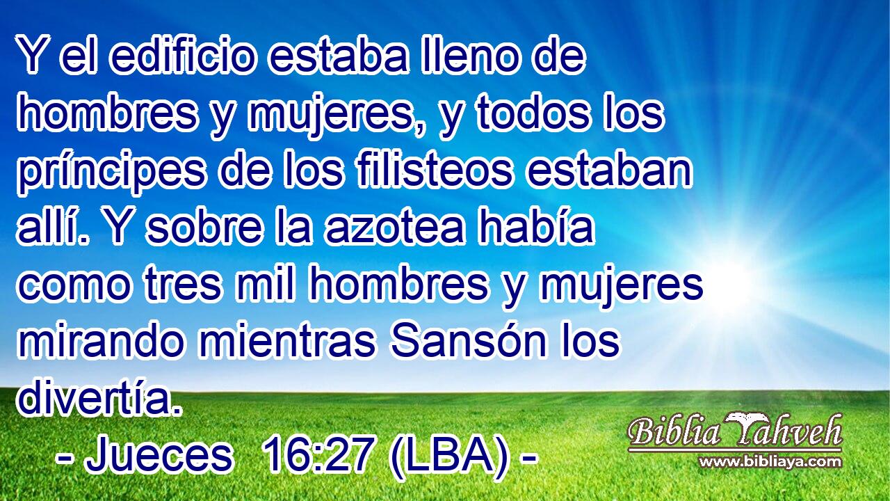 Y el edificio estaba lleno de hombres y mujeres, y todos los príncipes de los filisteos estaban allí. Y sobre la azotea había como tres mil hombres y mujeres mirando mientras Sansón los divertía.