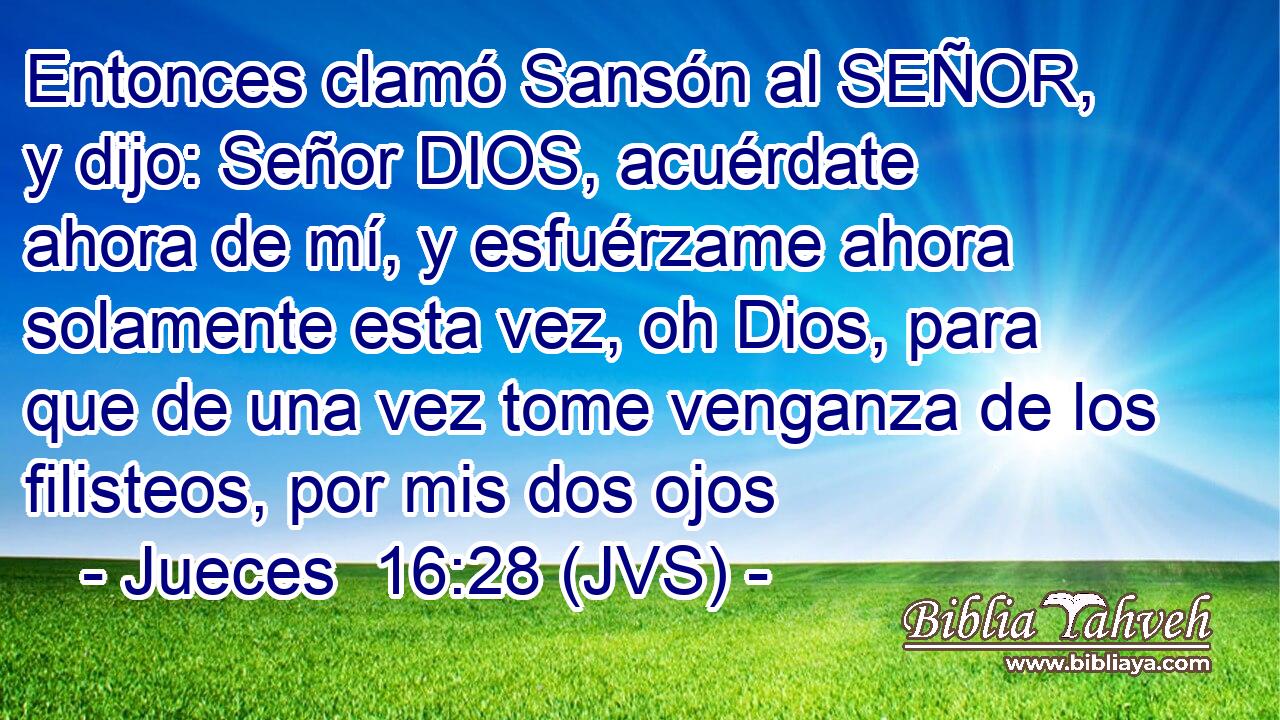 Entonces clamó Sansón al SEÑOR, y dijo: Señor DIOS, acuérdate ahora de mí, y esfuérzame ahora solamente esta vez, oh Dios, para que de una vez tome venganza de los filisteos, por mis dos ojos