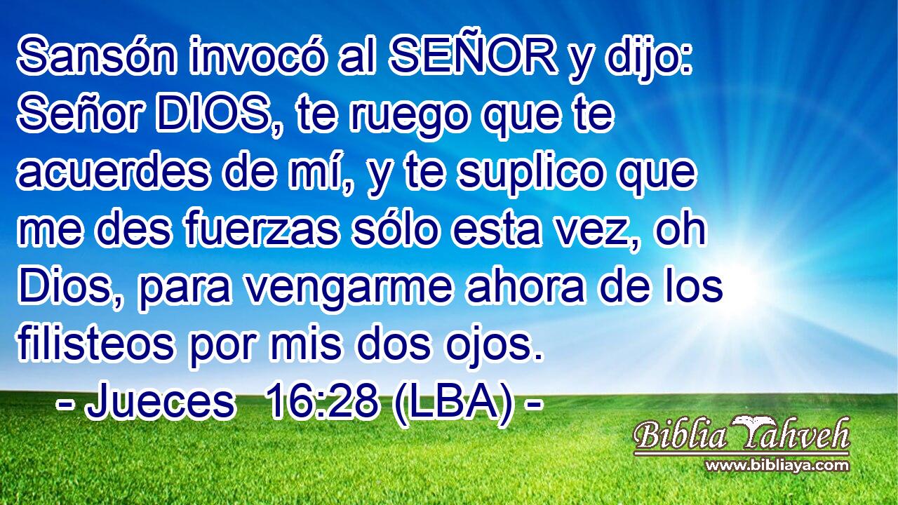 Sansón invocó al SEÑOR y dijo: Señor DIOS, te ruego que te acuerdes de mí, y te suplico que me des fuerzas sólo esta vez, oh Dios, para vengarme ahora de los filisteos por mis dos ojos.