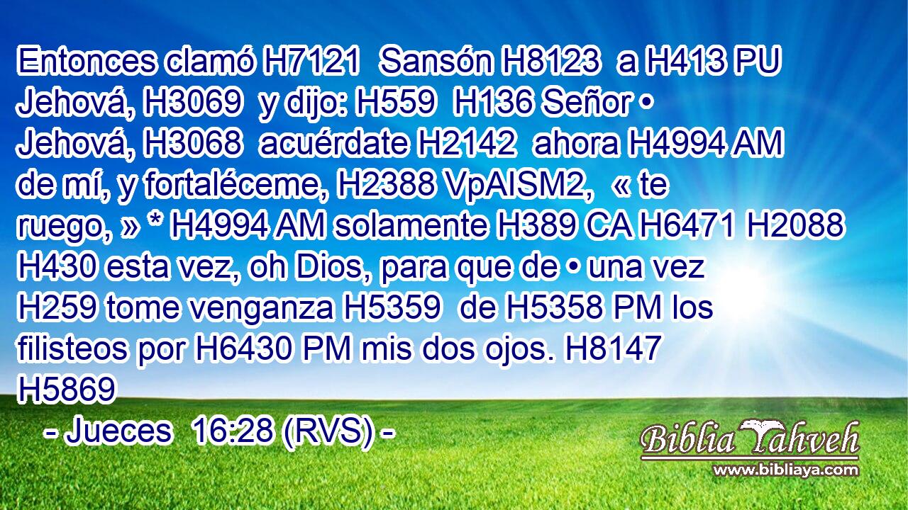Entonces clamó H7121  Sansón H8123  a H413 PU Jehová, H3069  y dijo: H559  H136 Señor • Jehová, H3068  acuérdate H2142  ahora H4994 AM de mí, y fortaléceme, H2388 VpAISM2,  « te ruego, » * H4994 AM solamente H389 CA H6471 H2088 H430 esta vez, oh Dios, para que de • una vez H259 tome venganza H5359  de H5358 PM los filisteos por H6430 PM mis dos ojos. H8147  H5869 
