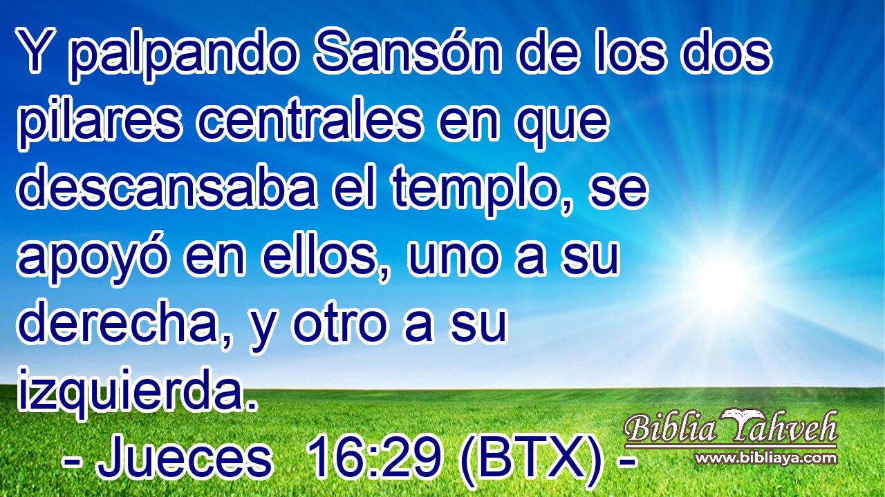 Y palpando Sansón de los dos pilares centrales en que descansaba el templo, se apoyó en ellos, uno a su derecha, y otro a su izquierda.