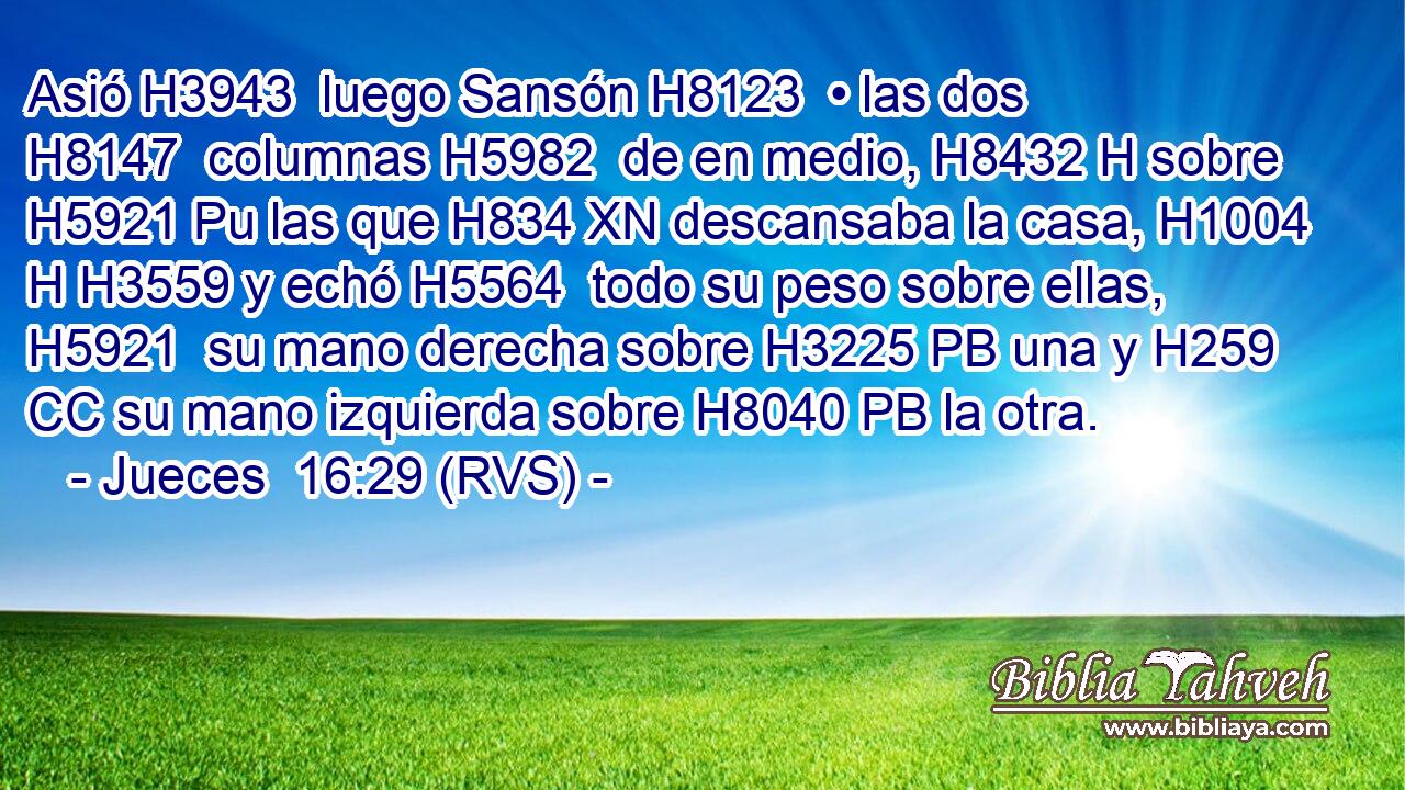 Asió H3943  luego Sansón H8123  • las dos H8147  columnas H5982  de en medio, H8432 H sobre H5921 Pu las que H834 XN descansaba la casa, H1004 H H3559 y echó H5564  todo su peso sobre ellas, H5921  su mano derecha sobre H3225 PB una y H259 CC su mano izquierda sobre H8040 PB la otra. 