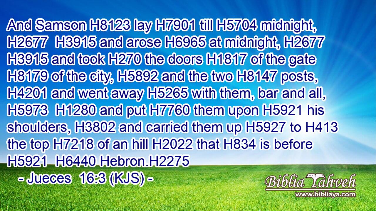 And Samson H8123 lay H7901 till H5704 midnight, H2677  H3915 and arose H6965 at midnight, H2677  H3915 and took H270 the doors H1817 of the gate H8179 of the city, H5892 and the two H8147 posts, H4201 and went away H5265 with them, bar and all, H5973  H1280 and put H7760 them upon H5921 his shoulders, H3802 and carried them up H5927 to H413 the top H7218 of an hill H2022 that H834 is before H5921  H6440 Hebron.H2275