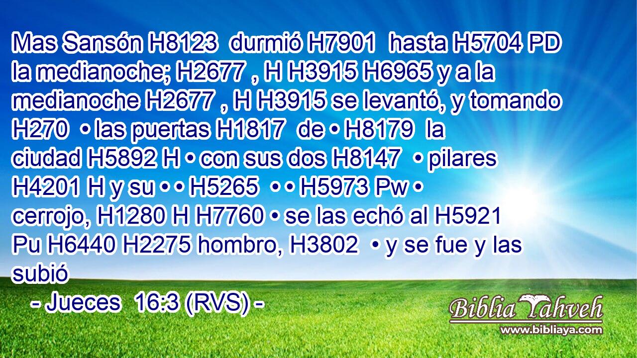 Mas Sansón H8123  durmió H7901  hasta H5704 PD la medianoche; H2677 , H H3915 H6965 y a la medianoche H2677 , H H3915 se levantó, y tomando H270  • las puertas H1817  de • H8179  la ciudad H5892 H • con sus dos H8147  • pilares H4201 H y su • • H5265  • • H5973 Pw • cerrojo, H1280 H H7760 • se las echó al H5921 Pu H6440 H2275 hombro, H3802  • y se fue y las subió 