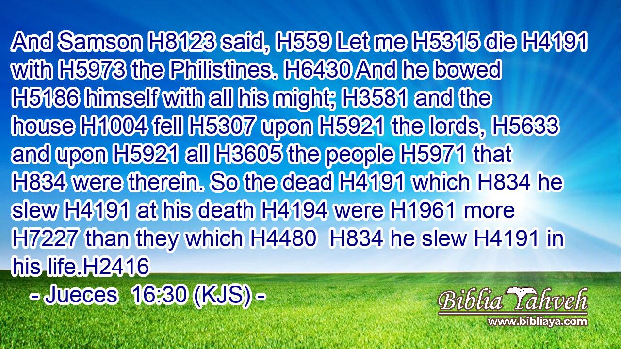 And Samson H8123 said, H559 Let me H5315 die H4191 with H5973 the Philistines. H6430 And he bowed H5186 himself with all his might; H3581 and the house H1004 fell H5307 upon H5921 the lords, H5633 and upon H5921 all H3605 the people H5971 that H834 were therein. So the dead H4191 which H834 he slew H4191 at his death H4194 were H1961 more H7227 than they which H4480  H834 he slew H4191 in his life.H2416