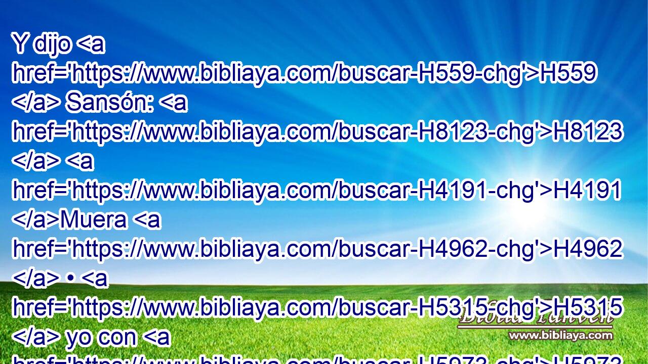 Y dijo H559  Sansón: H8123  H4191 Muera H4962  • H5315  yo con H5973 Pw los filisteos. H6430  Entonces se inclinó H5186  con toda su fuerza, H3581  y cayó H5307  la casa H1004 H sobre H5921 Pu los principales, H5633 H y sobre H5921 Pu todo H3605  el pueblo H5971 H que H834 XN estaba en ella. Y • • H4962 H los que H834 XN mató H4962  al morir H4962 ,  fueron H196
