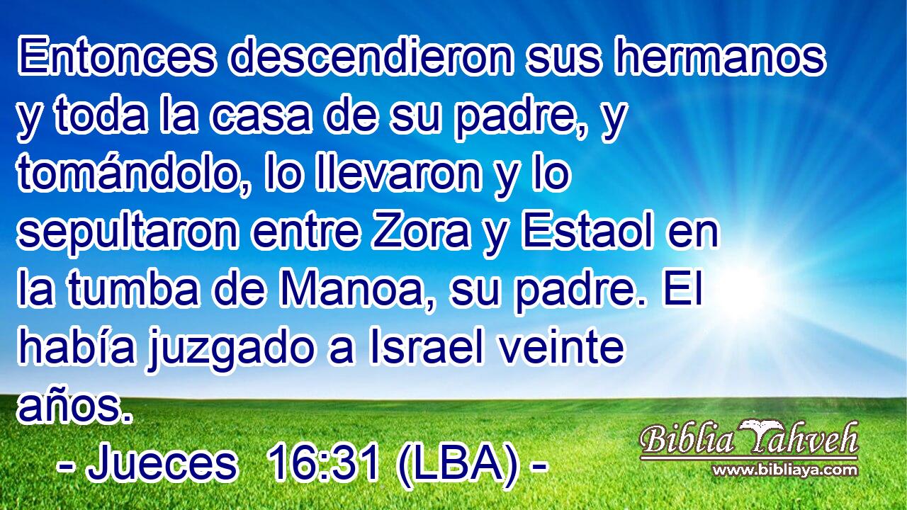 Entonces descendieron sus hermanos y toda la casa de su padre, y tomándolo, lo llevaron y lo sepultaron entre Zora y Estaol en la tumba de Manoa, su padre. El había juzgado a Israel veinte años.