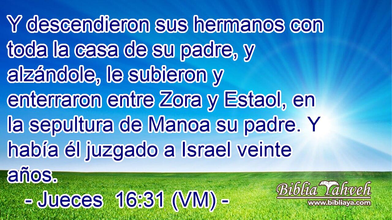  Y descendieron sus hermanos con toda la casa de su padre, y alzándole, le subieron y enterraron entre Zora y Estaol, en la sepultura de Manoa su padre. Y había él juzgado a Israel veinte años. 
