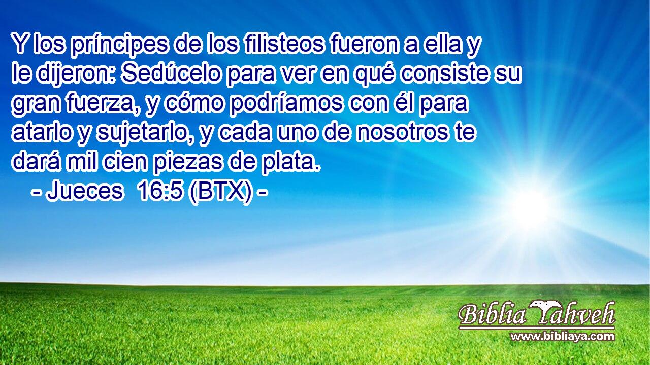 Y los príncipes de los filisteos fueron a ella y le dijeron: Sedúcelo para ver en qué consiste su gran fuerza, y cómo podríamos con él para atarlo y sujetarlo, y cada uno de nosotros te dará mil cien piezas de plata.