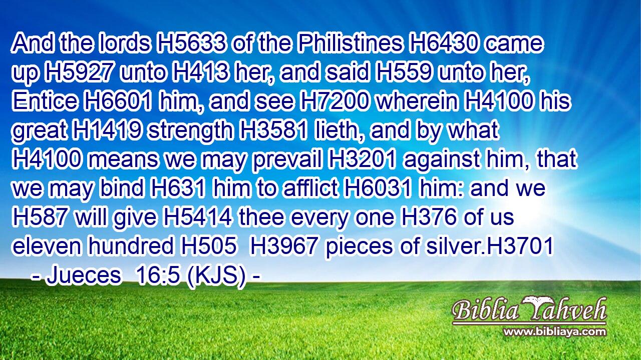 And the lords H5633 of the Philistines H6430 came up H5927 unto H413 her, and said H559 unto her, Entice H6601 him, and see H7200 wherein H4100 his great H1419 strength H3581 lieth, and by what H4100 means we may prevail H3201 against him, that we may bind H631 him to afflict H6031 him: and we H587 will give H5414 thee every one H376 of us eleven hundred H505  H3967 pieces of silver.H3701