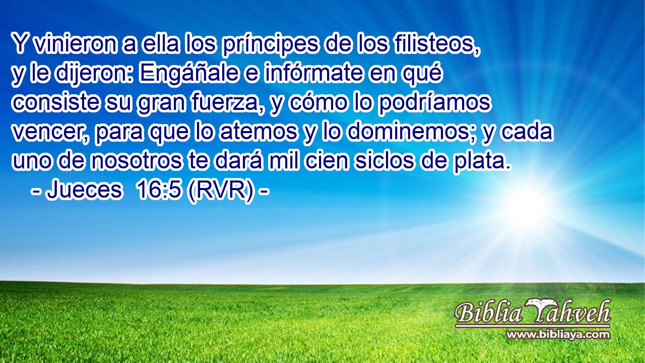 Y vinieron a ella los príncipes de los filisteos, y le dijeron: Engáñale e infórmate en qué consiste su gran fuerza, y cómo lo podríamos vencer, para que lo atemos y lo dominemos; y cada uno de nosotros te dará mil cien siclos de plata.