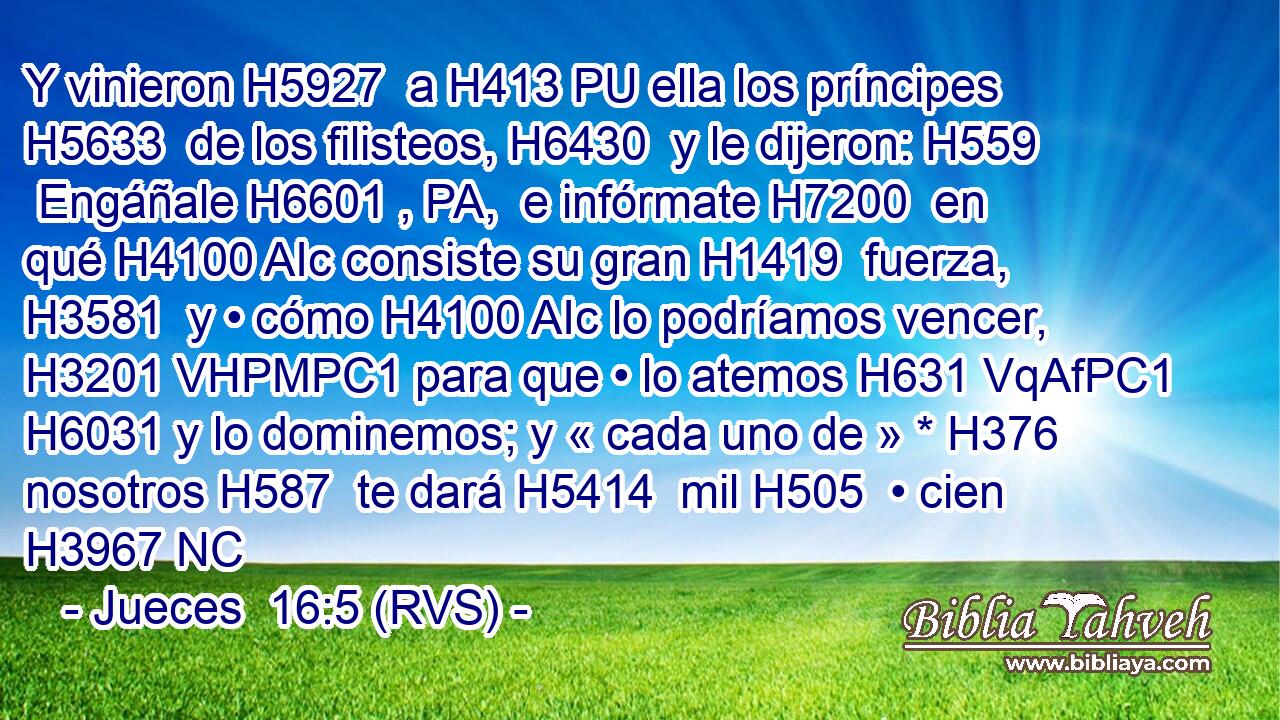 Y vinieron H5927  a H413 PU ella los príncipes H5633  de los filisteos, H6430  y le dijeron: H559  Engáñale H6601 , PA,  e infórmate H7200  en qué H4100 AIc consiste su gran H1419  fuerza, H3581  y • cómo H4100 AIc lo podríamos vencer, H3201 VHPMPC1 para que • lo atemos H631 VqAfPC1 H6031 y lo dominemos; y « cada uno de » * H376  nosotros H587  te dará H5414  mil H505  • cien H3967 NC