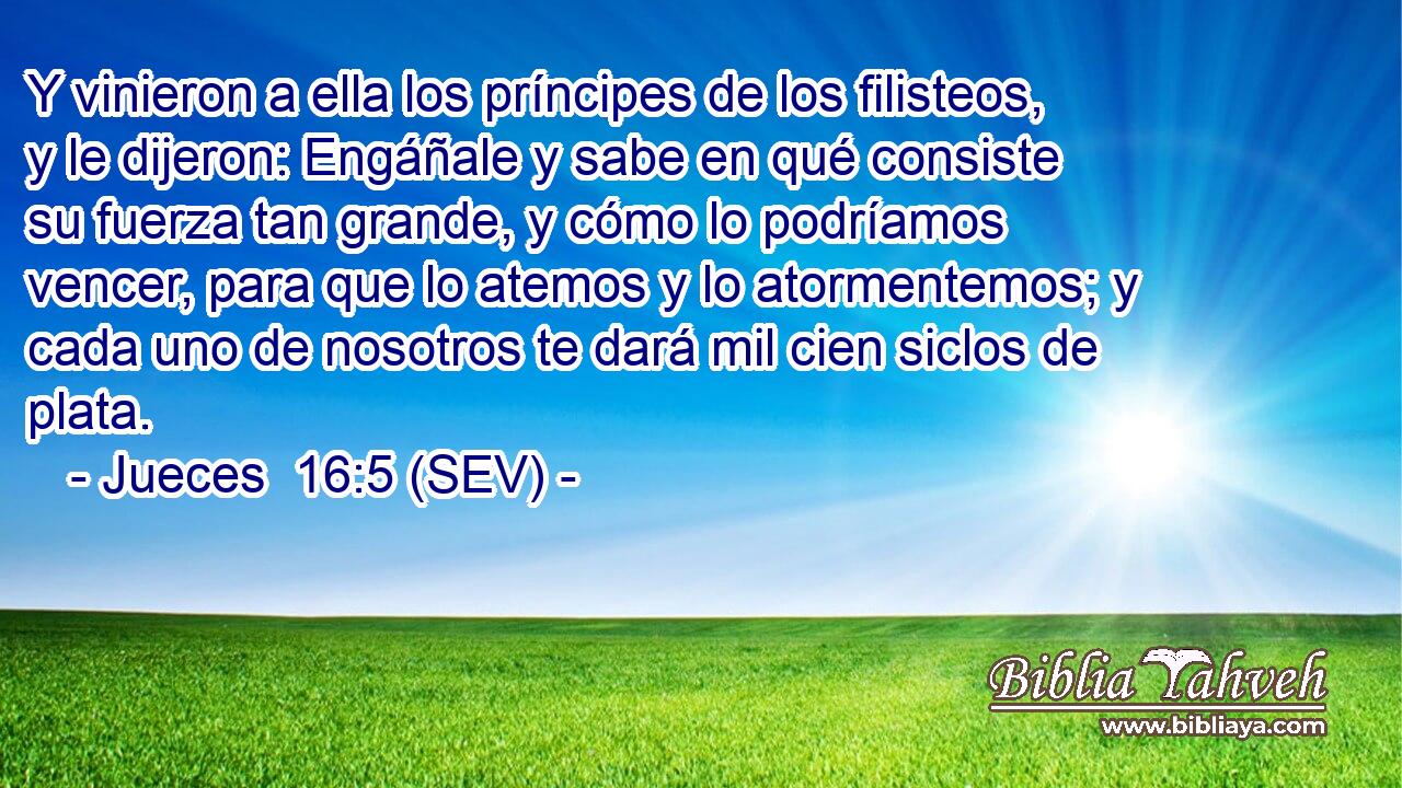 Y vinieron a ella los príncipes de los filisteos, y le dijeron: Engáñale y sabe en qué consiste su fuerza tan grande, y cómo lo podríamos vencer, para que lo atemos y lo atormentemos; y cada uno de nosotros te dará mil cien siclos de plata.