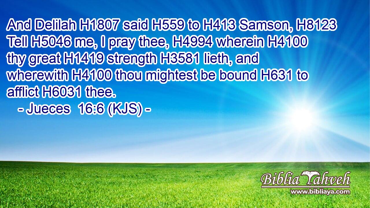 And Delilah H1807 said H559 to H413 Samson, H8123 Tell H5046 me, I pray thee, H4994 wherein H4100 thy great H1419 strength H3581 lieth, and wherewith H4100 thou mightest be bound H631 to afflict H6031 thee.