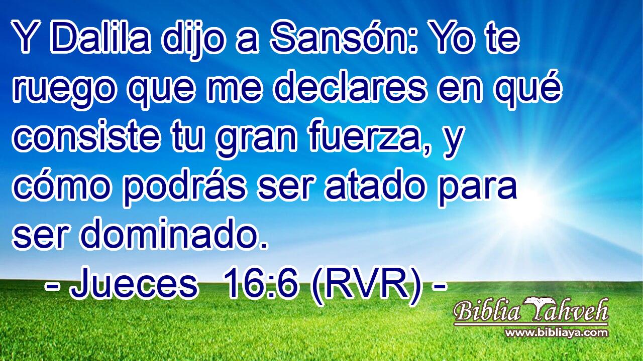 Y Dalila dijo a Sansón: Yo te ruego que me declares en qué consiste tu gran fuerza, y cómo podrás ser atado para ser dominado.