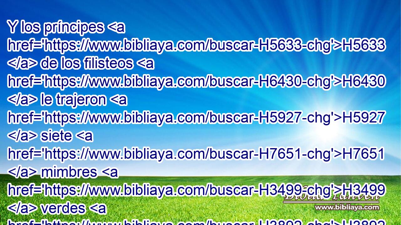 Y los príncipes H5633  de los filisteos H6430  le trajeron H5927  siete H7651  mimbres H3499  verdes H3892  que H834 XN aún no H3808 ANN estaban enjutos, H2717  y ella le ató H631  con ellos. 