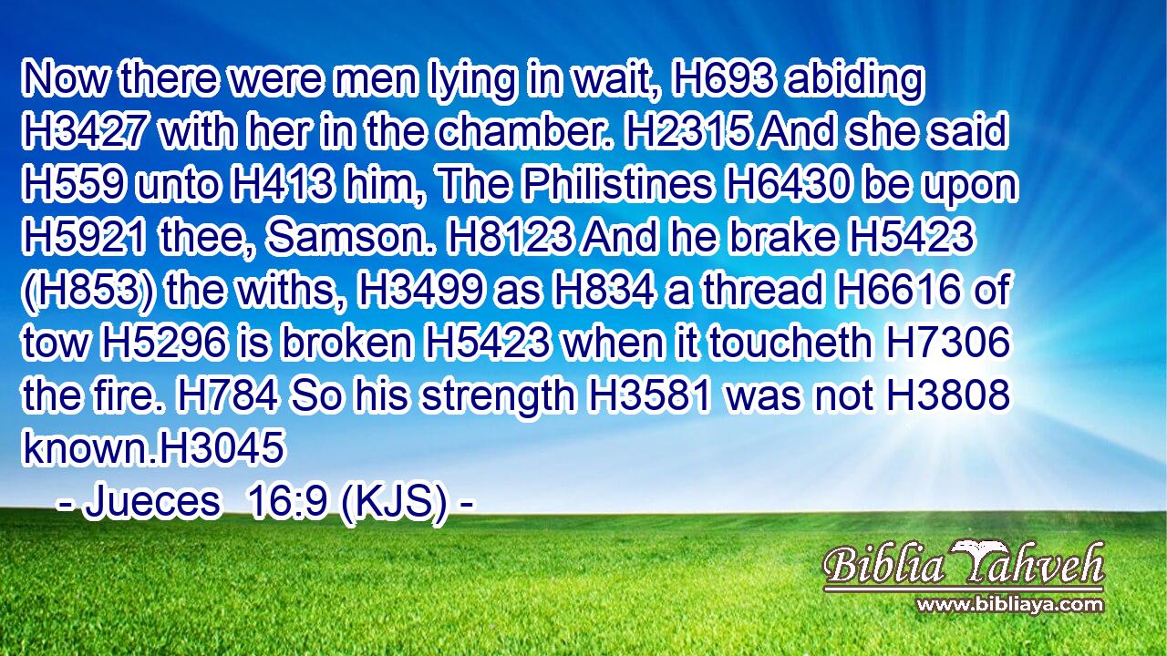 Now there were men lying in wait, H693 abiding H3427 with her in the chamber. H2315 And she said H559 unto H413 him, The Philistines H6430 be upon H5921 thee, Samson. H8123 And he brake H5423 (H853) the withs, H3499 as H834 a thread H6616 of tow H5296 is broken H5423 when it toucheth H7306 the fire. H784 So his strength H3581 was not H3808 known.H3045