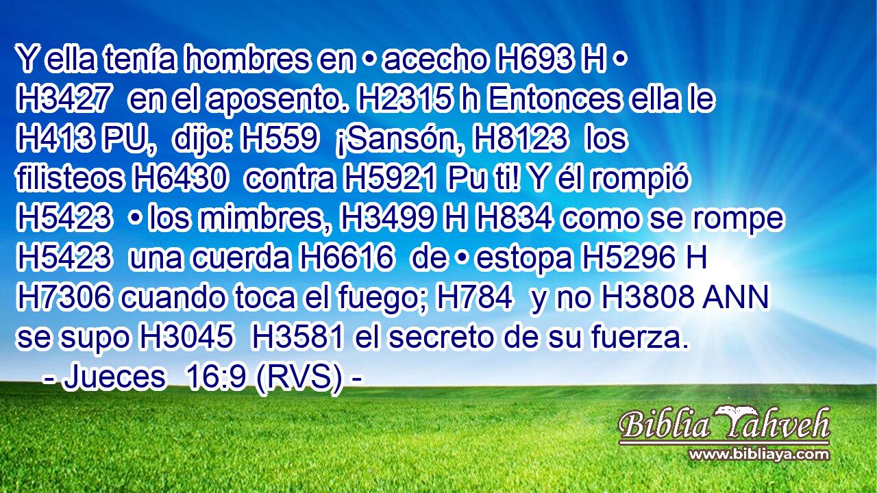 Y ella tenía hombres en • acecho H693 H • H3427  en el aposento. H2315 h Entonces ella le H413 PU,  dijo: H559  ¡Sansón, H8123  los filisteos H6430  contra H5921 Pu ti! Y él rompió H5423  • los mimbres, H3499 H H834 como se rompe H5423  una cuerda H6616  de • estopa H5296 H H7306 cuando toca el fuego; H784  y no H3808 ANN se supo H3045  H3581 el secreto de su fuerza. 