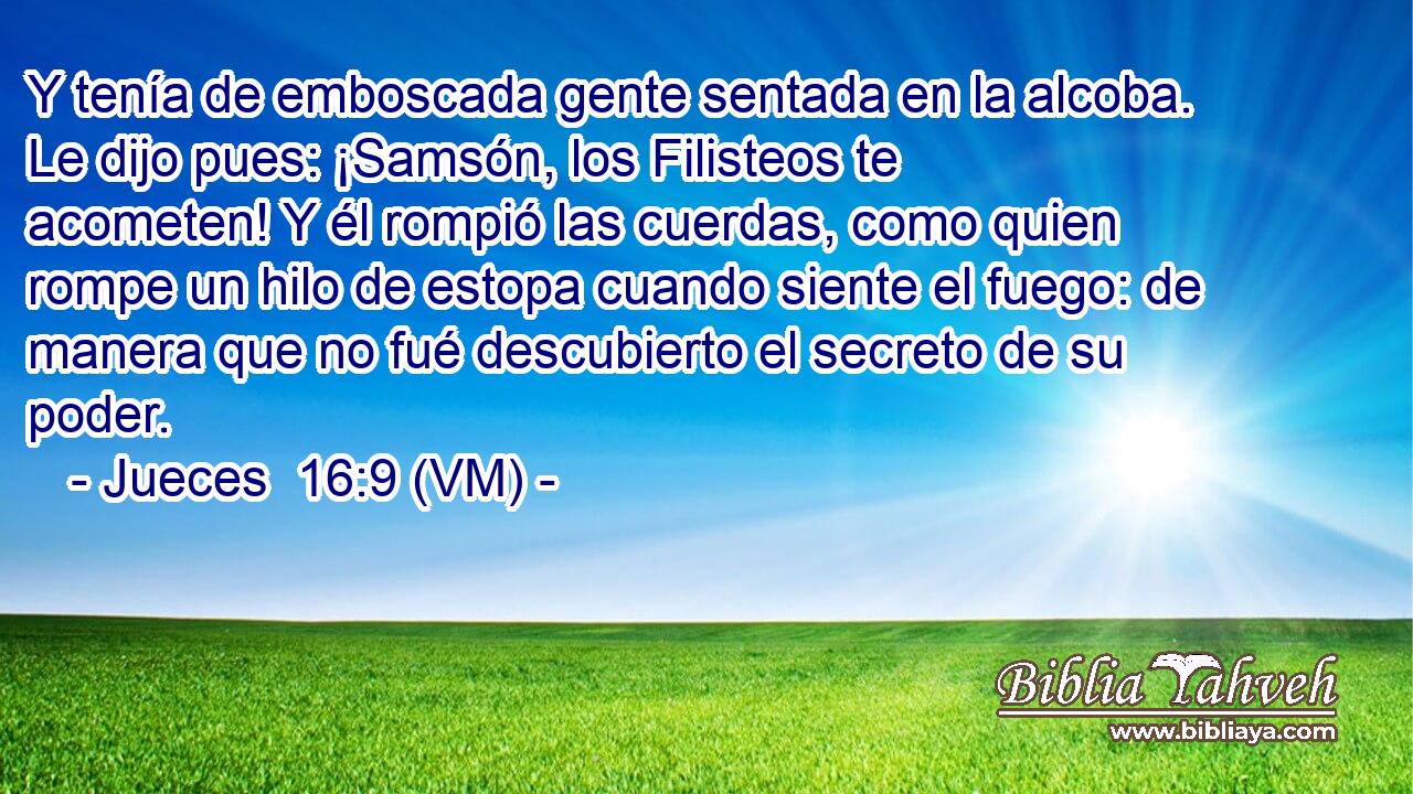  Y tenía de emboscada gente sentada en la alcoba. Le dijo pues: ¡Samsón, los Filisteos te acometen! Y él rompió las cuerdas, como quien rompe un hilo de estopa cuando siente el fuego: de manera que no fué descubierto el secreto de su poder. 