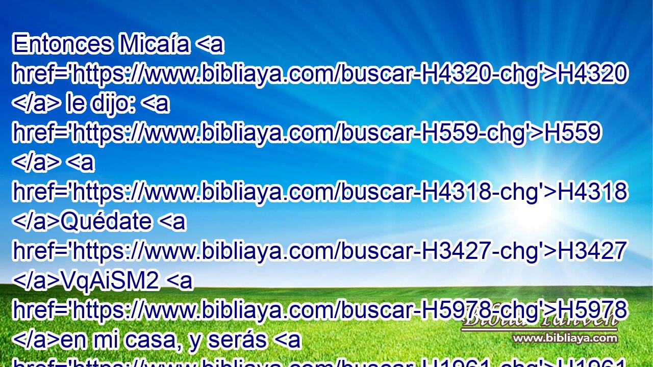 Entonces Micaía H4320  le dijo: H559  H4318 Quédate H3427 VqAiSM2 H5978 en mi casa, y serás H1961  para mí • padre H1  y • sacerdote; H3548  y yo H595  te daré H5414  diez H6235  siclos H3701  H3117 de plata « por año, » * • • H6187  vestidos H899  y comida. H4241  • Y el levita H3881 H se quedó. H1980  