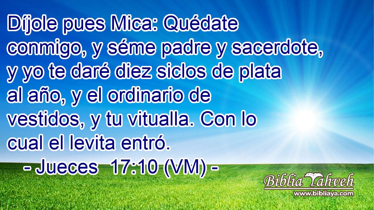  Díjole pues Mica: Quédate conmigo, y séme padre y sacerdote, y yo te daré diez siclos de plata al año, y el ordinario de vestidos, y tu vitualla. Con lo cual el levita entró. 