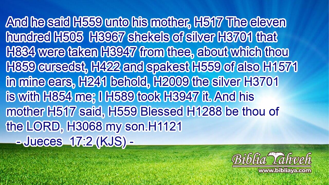 And he said H559 unto his mother, H517 The eleven hundred H505  H3967 shekels of silver H3701 that H834 were taken H3947 from thee, about which thou H859 cursedst, H422 and spakest H559 of also H1571 in mine ears, H241 behold, H2009 the silver H3701 is with H854 me; I H589 took H3947 it. And his mother H517 said, H559 Blessed H1288 be thou of the LORD, H3068 my son.H1121