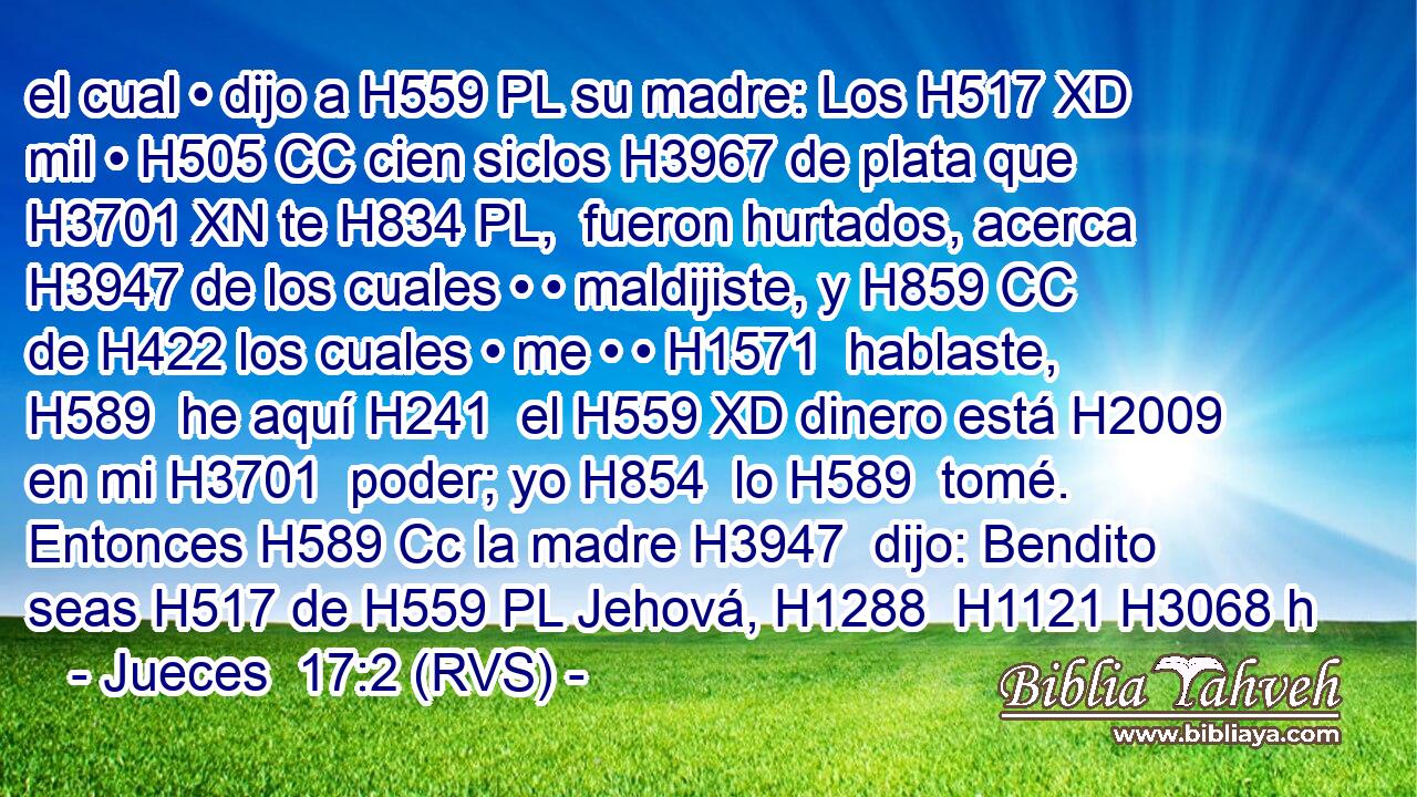 el cual • dijo a H559 PL su madre: Los H517 XD mil • H505 CC cien siclos H3967 de plata que H3701 XN te H834 PL,  fueron hurtados, acerca H3947 de los cuales • • maldijiste, y H859 CC de H422 los cuales • me • • H1571  hablaste, H589  he aquí H241  el H559 XD dinero está H2009 en mi H3701  poder; yo H854  lo H589  tomé. Entonces H589 Cc la madre H3947  dijo: Bendito seas H517 de H559 PL Jehová, H1288  H1121 H3068 h