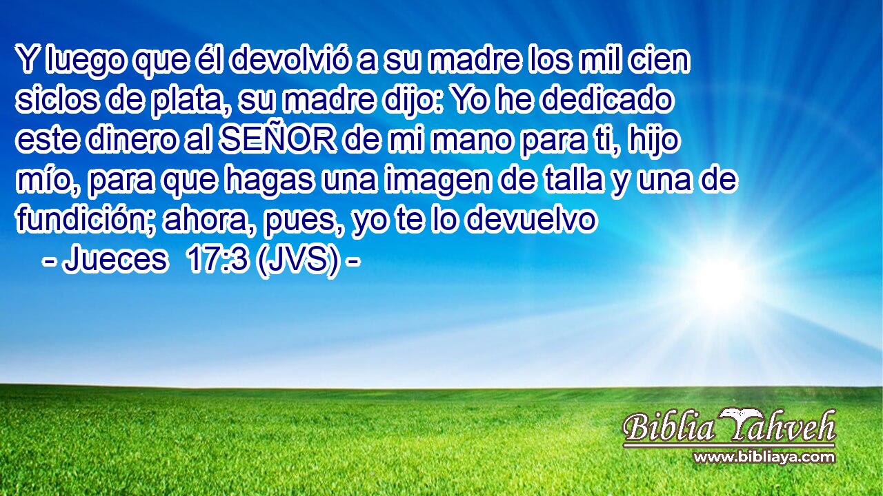 Y luego que él devolvió a su madre los mil cien siclos de plata, su madre dijo: Yo he dedicado este dinero al SEÑOR de mi mano para ti, hijo mío, para que hagas una imagen de talla y una de fundición; ahora, pues, yo te lo devuelvo