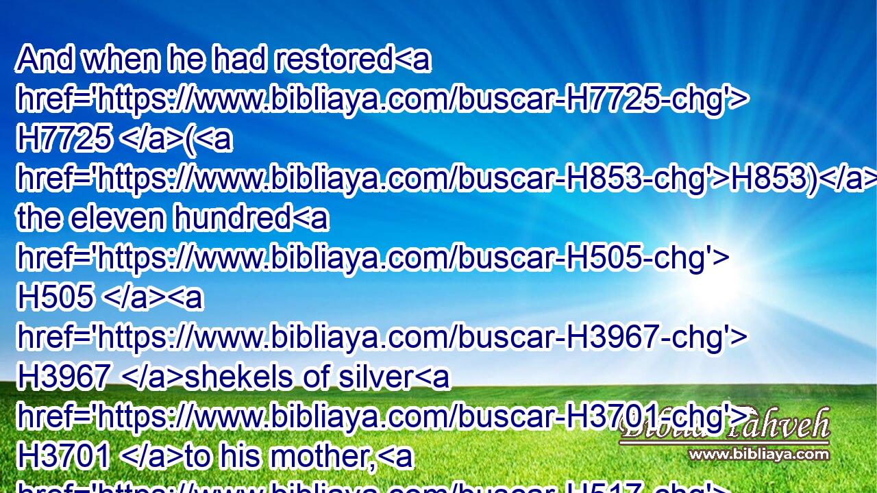 And when he had restored H7725 (H853) the eleven hundred H505  H3967 shekels of silver H3701 to his mother, H517 his mother H517 said, H559 I had wholly dedicated H6942  H6942 (H853) the silver H3701 unto the LORD H3068 from my hand H4480  H3027 for my son, H1121 to make H6213 a graven image H6459 and a molten image: H4541 now H6258 therefore I will restore H7725 it unto thee.