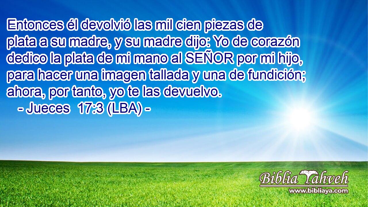 Entonces él devolvió las mil cien piezas de plata a su madre, y su madre dijo: Yo de corazón dedico la plata de mi mano al SEÑOR por mi hijo, para hacer una imagen tallada y una de fundición; ahora, por tanto, yo te las devuelvo.