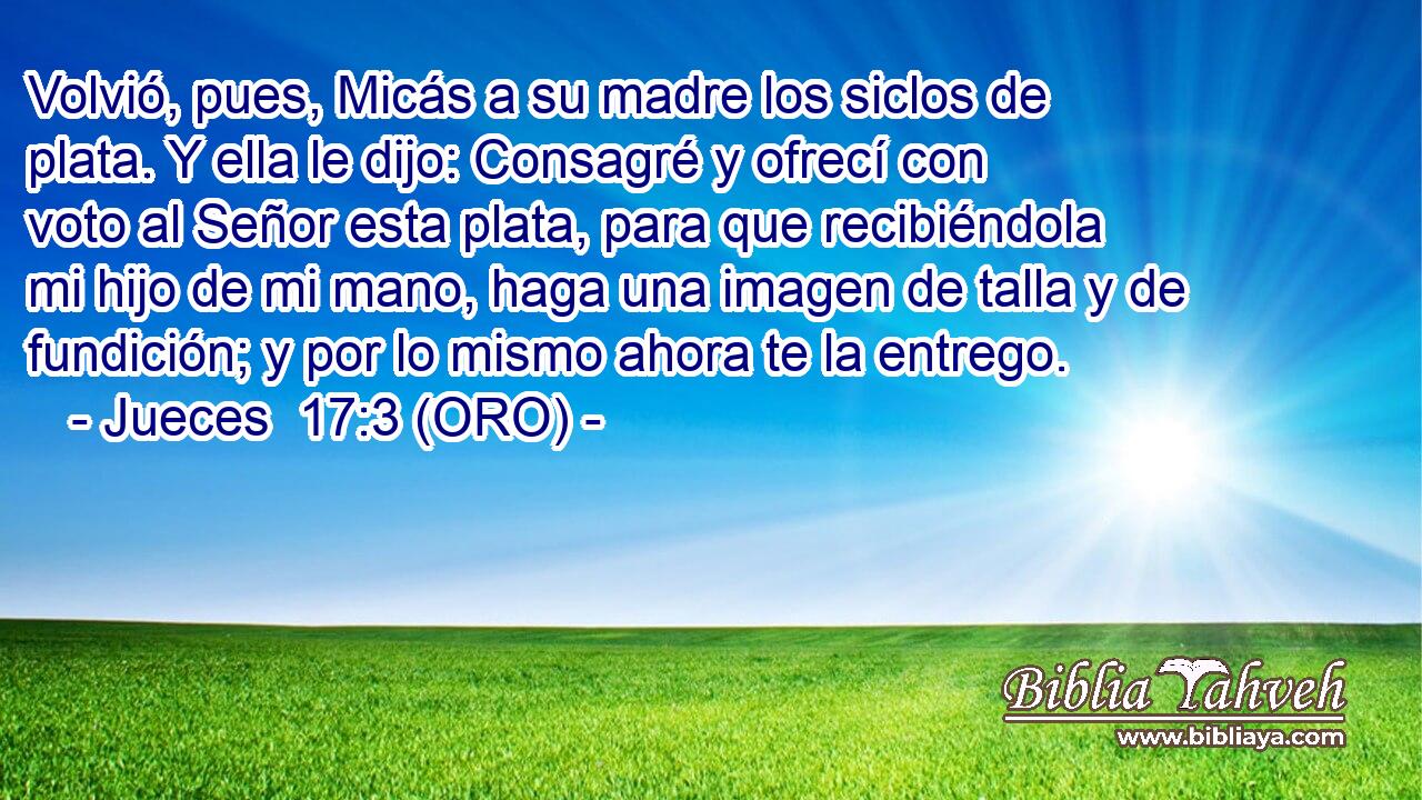  Volvió, pues, Micás a su madre los siclos de plata. Y ella le dijo: Consagré y ofrecí con voto al Señor esta plata, para que recibiéndola mi hijo de mi mano, haga una imagen de talla y de fundición; y por lo mismo ahora te la entrego. 