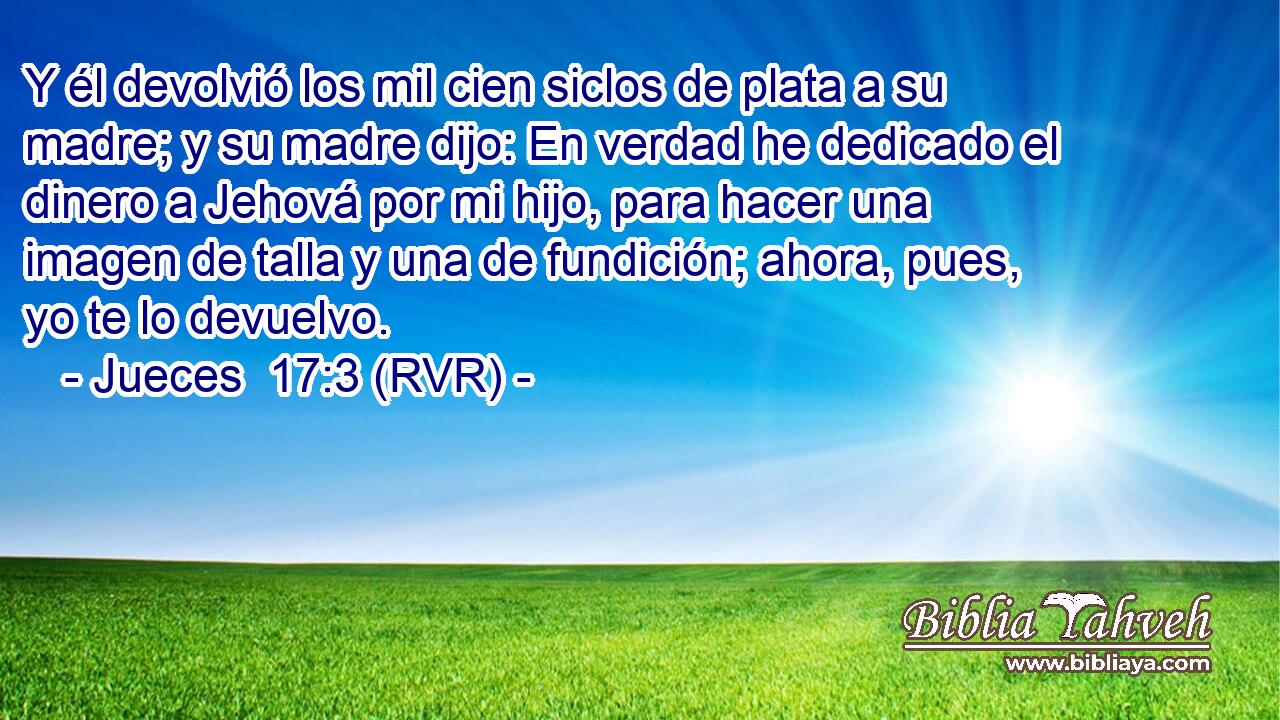 Y él devolvió los mil cien siclos de plata a su madre; y su madre dijo: En verdad he dedicado el dinero a Jehová por mi hijo, para hacer una imagen de talla y una de fundición; ahora, pues, yo te lo devuelvo.