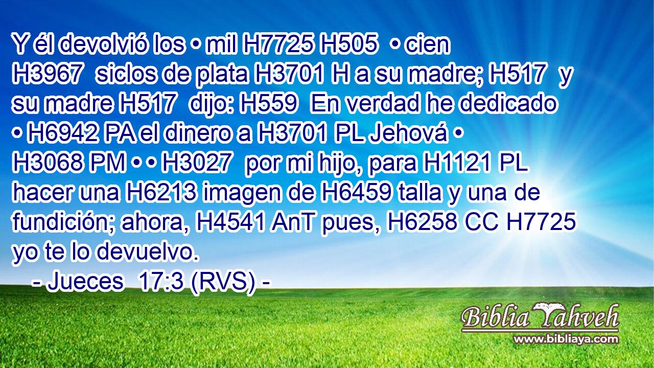 Y él devolvió los • mil H7725 H505  • cien H3967  siclos de plata H3701 H a su madre; H517  y su madre H517  dijo: H559  En verdad he dedicado • H6942 PA el dinero a H3701 PL Jehová • H3068 PM • • H3027  por mi hijo, para H1121 PL hacer una H6213 imagen de H6459 talla y una de fundición; ahora, H4541 AnT pues, H6258 CC H7725 yo te lo devuelvo. 