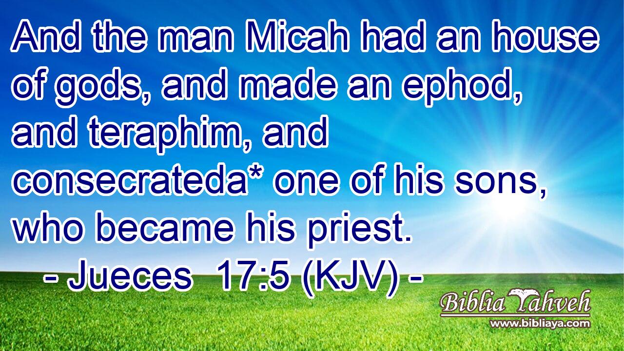 And the man Micah had an house of gods, and made an ephod, and teraphim, and consecrateda* one of his sons, who became his priest.