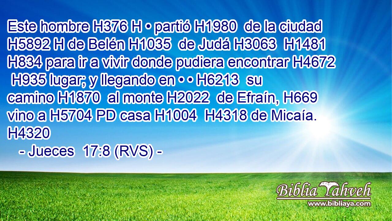 Este hombre H376 H • partió H1980  de la ciudad H5892 H de Belén H1035  de Judá H3063  H1481 H834 para ir a vivir donde pudiera encontrar H4672  H935 lugar; y llegando en • • H6213  su camino H1870  al monte H2022  de Efraín, H669  vino a H5704 PD casa H1004  H4318 de Micaía. H4320  