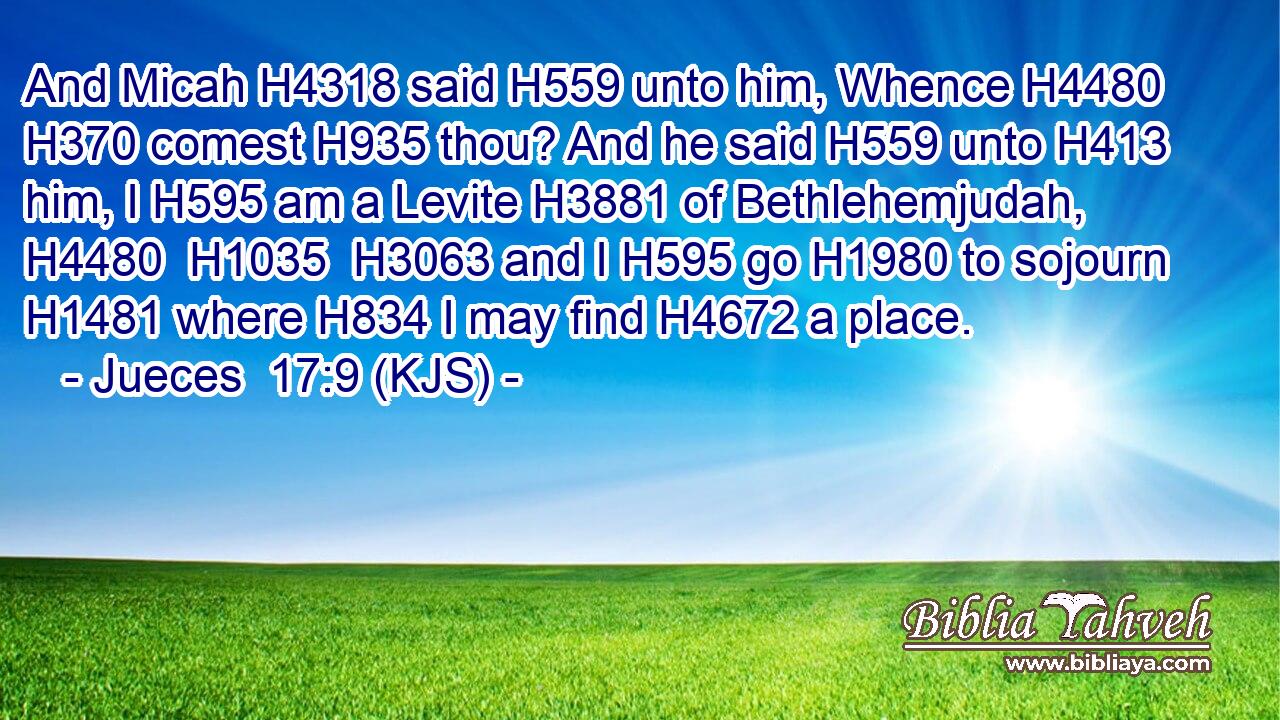 And Micah H4318 said H559 unto him, Whence H4480  H370 comest H935 thou? And he said H559 unto H413 him, I H595 am a Levite H3881 of Bethlehemjudah, H4480  H1035  H3063 and I H595 go H1980 to sojourn H1481 where H834 I may find H4672 a place.