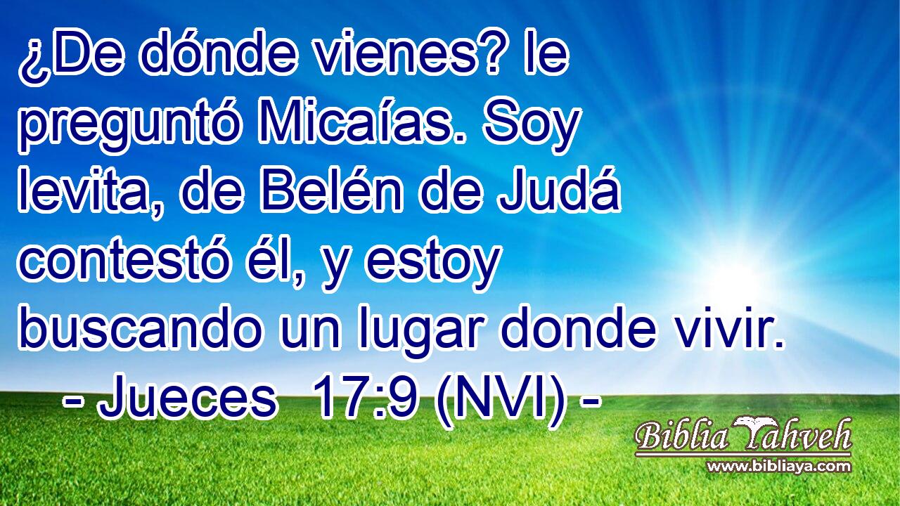  ¿De dónde vienes? le preguntó Micaías. Soy levita, de Belén de Judá contestó él, y estoy buscando un lugar donde vivir. 