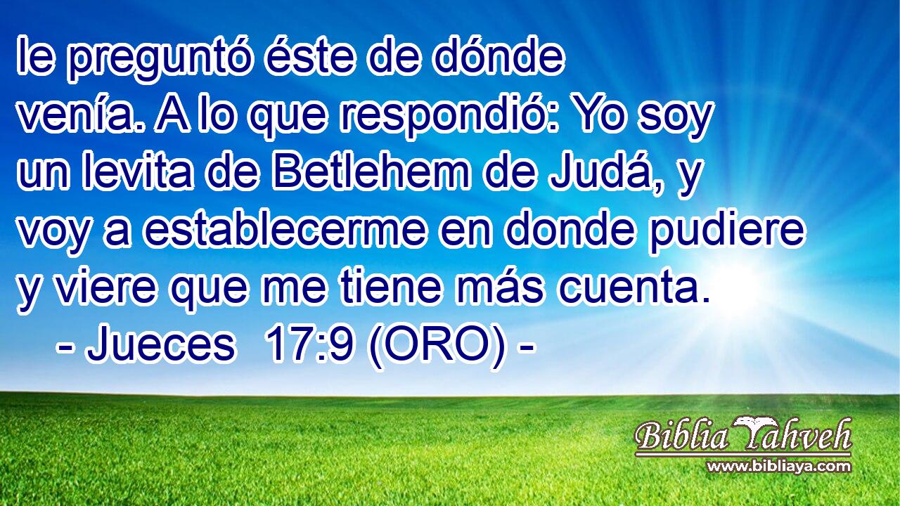  le preguntó éste de dónde venía. A lo que respondió: Yo soy un levita de Betlehem de Judá, y voy a establecerme en donde pudiere y viere que me tiene más cuenta. 