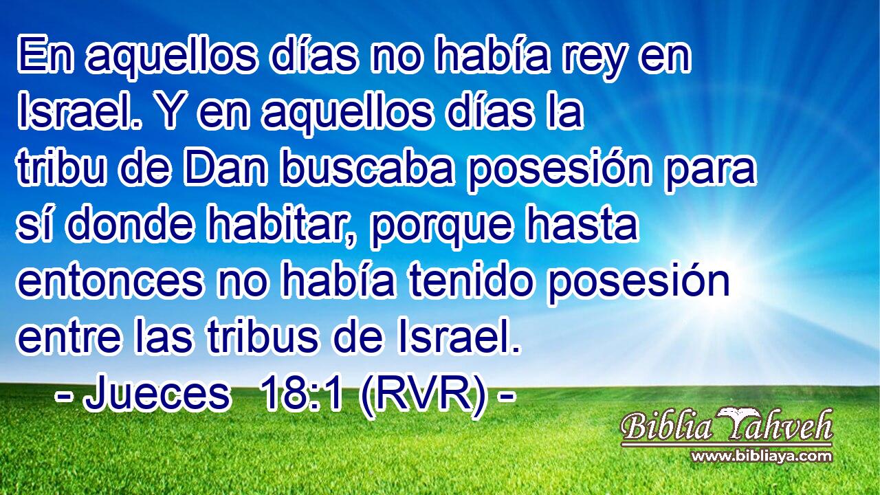 En aquellos días no había rey en Israel. Y en aquellos días la tribu de Dan buscaba posesión para sí donde habitar, porque hasta entonces no había tenido posesión entre las tribus de Israel.