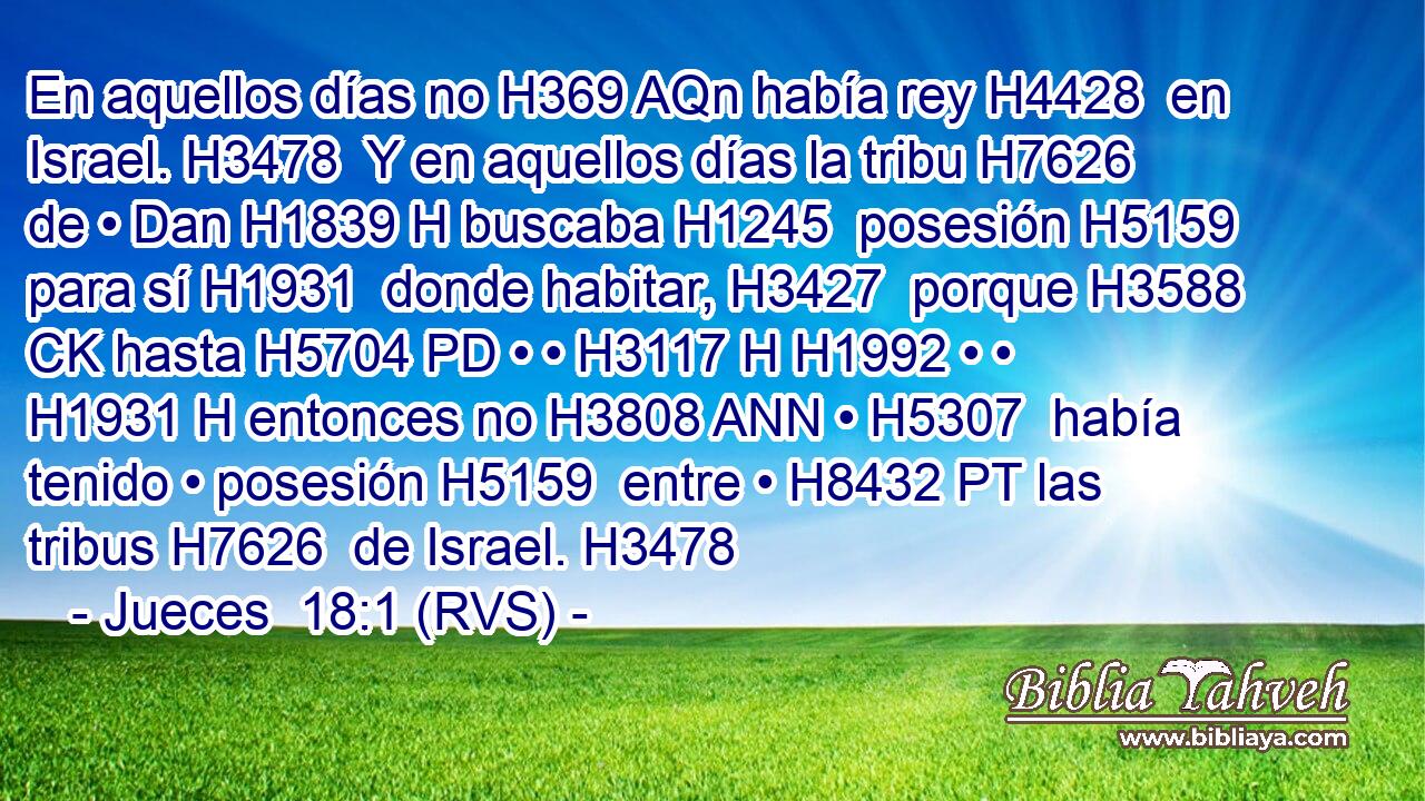 En aquellos días no H369 AQn había rey H4428  en Israel. H3478  Y en aquellos días la tribu H7626  de • Dan H1839 H buscaba H1245  posesión H5159  para sí H1931  donde habitar, H3427  porque H3588 CK hasta H5704 PD • • H3117 H H1992 • • H1931 H entonces no H3808 ANN • H5307  había tenido • posesión H5159  entre • H8432 PT las tribus H7626  de Israel. H3478  